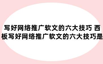 写好网络推广软文的六大技巧 西板写好网络推广软文的六大技巧是